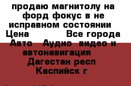 продаю магнитолу на форд-фокус в не исправном состоянии › Цена ­ 2 000 - Все города Авто » Аудио, видео и автонавигация   . Дагестан респ.,Каспийск г.